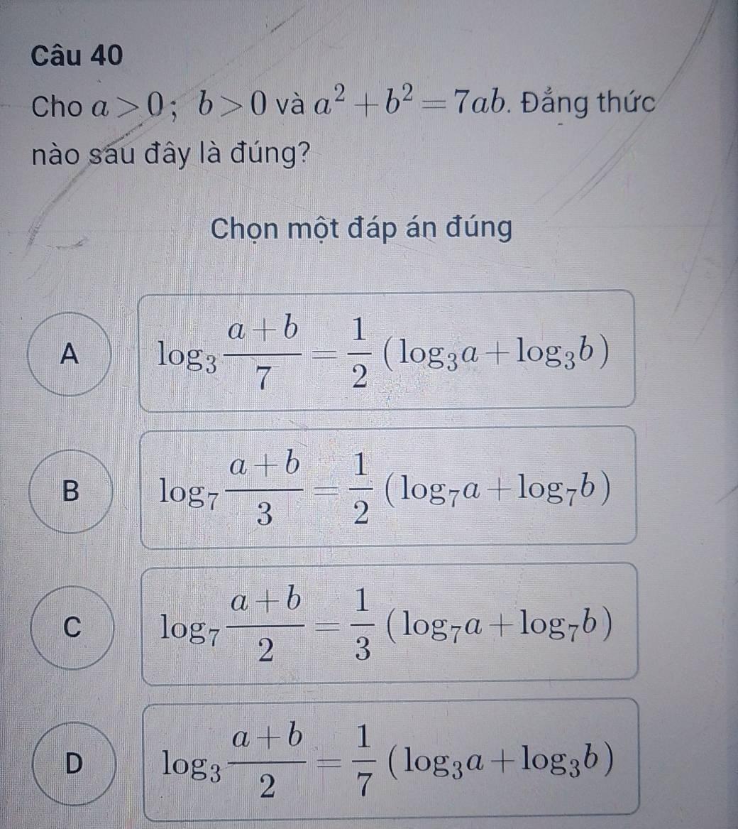 Cho a>0; b>0 và a^2+b^2=7ab. Đẳng thức
nào sau đây là đúng?
Chọn một đáp án đúng
A log _3 (a+b)/7 = 1/2 (log _3a+log _3b)
B log _7 (a+b)/3 = 1/2 (log _7a+log _7b)
C log _7 (a+b)/2 = 1/3 (log _7a+log _7b)
D log _3 (a+b)/2 = 1/7 (log _3a+log _3b)