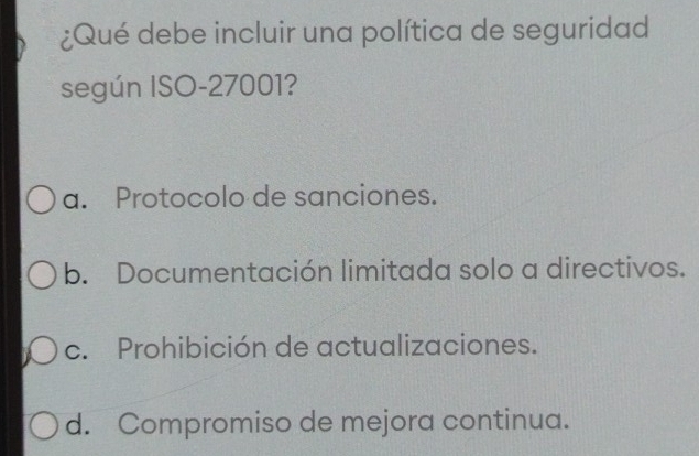 ¿Qué debe incluir una política de seguridad
según ISO- 27001?
a. Protocolo de sanciones.
b. Documentación limitada solo a directivos.
c. Prohibición de actualizaciones.
d. Compromiso de mejora continua.