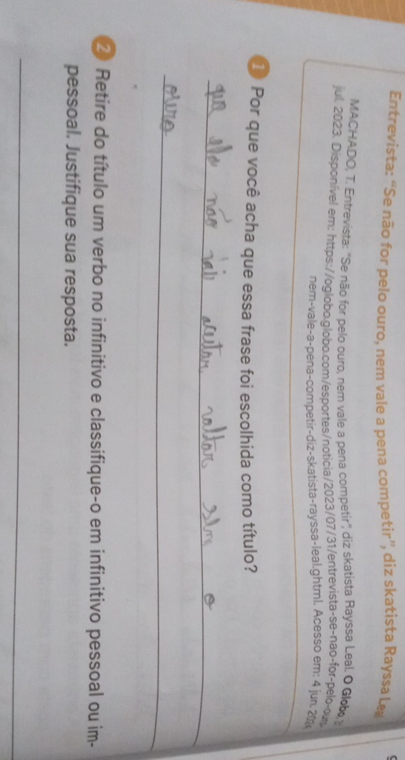 ( 
Entrevista: “Se não for pelo ouro, nem vale a pena competir”, diz skatista Rayssa Le 
MACHADO, T. Entrevista: 'Se não for pelo ouro, nem vale a pena competir'', diz skatista Rayssa Leal. O Glob 
jul. 2023. Disponível em: https://oglobo.globo.com/esportes/noticia/2023/07/31/entrevista-se-nao-for-pelo-ow 
ném-vale-a-pena-competir-diz-skatista-rayssa-leal.ghtml. Acesso em: 4 jun 202 
1 Por que você acha que essa frase foi escolhida como título? 
_ 
_ 
2 Retire do título um verbo no infinitivo e classifique-o em infinitivo pessoal ou im- 
pessoal. Justifique sua resposta. 
_