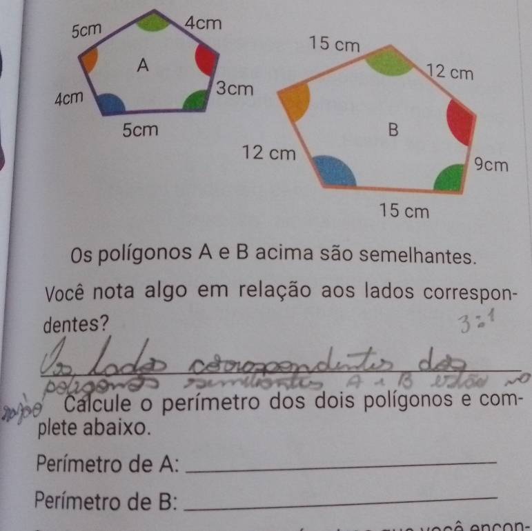 Os polígonos A e B acima são semelhantes. 
Você nota algo em relação aos lados correspon- 
dentes? 
_ 
_ 
_ 
_ 
Calcule o perímetro dos dois polígonos e com- 
plete abaixo. 
Perímetro de A:_ 
Perímetro de B:_