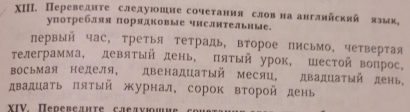 ΧII. Переведите следуюшне сочетання словна англнйскяй язык, 
уπотребляя порядковые чнслительные. 
первый час, третья тетрадь, второе письмо, четвертая 
телеграмма, девятый день, πятый урок, шестой вопрос, 
восьмая неделя, двенадцаτый месяц, двадцаτый день, 
двадцать πятый журнал, сорок второй день 
XIV. Πеревелнτе следνюош