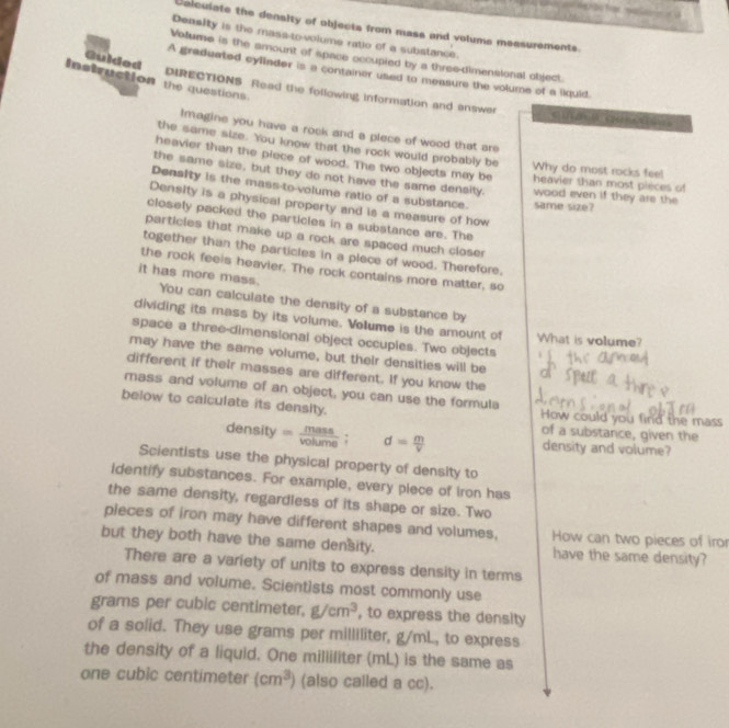 Colculate the denlty of objects from mass and volums messurements.
Density is the mass to-volume ratio of a substance.
Volume is the amount of space occupied by a three-dimensional object.
Guided
A graduated cyllader is a container used to measure the volume of a liquid.
Instruction the questions
DIRECTIONS. Read the following information and answer
C    CH
Imagine you have a rock and a plece of wood that are
the same size. You know that the rock would probably be Why do most rocks feel
heavier than the piece of wood. The two objects may be heavier than most pieces of
the same size, but they do not have the same density. wood even if they are the
Density is the mass-to-volume ratio of a substance. same size?
Density is a physical property and is a measure of how
closely packed the particles in a substance are. The
particles that make up a rock are spaced much closer
together than the particles in a plece of wood. Therefore.
the rock feels heavier. The rock contains more matter, so
it has more mass. You can calculate the density of a substance by
dividing its mass by its volume. Volume is the amount of What is volume?
space a three-dimensional object occuples. Two objects
may have the same volume, but their densities will be
different if their masses are different. If you know the
mass and volume of an object, you can use the formula
below to calculate its density. How could you find the mass
of a substance, given the
density= mass/volume ; □  d= m/v  density and volume?
Scientists use the physical property of density to
identify substances. For example, every plece of iron has
the same density, regardless of its shape or size. Two
pieces of iron may have different shapes and volumes, How can two pieces of iror
but they both have the same density. have the same density?
There are a variety of units to express density in terms
of mass and volume. Scientists most commonly use
grams per cubic centimeter. g/cm^3 , to express the density
of a solid. They use grams per milliliter, g/mL, to express
the density of a liquid. One milliliter (mL) is the same as
one cubic centimeter (cm^3) (also called a cc).