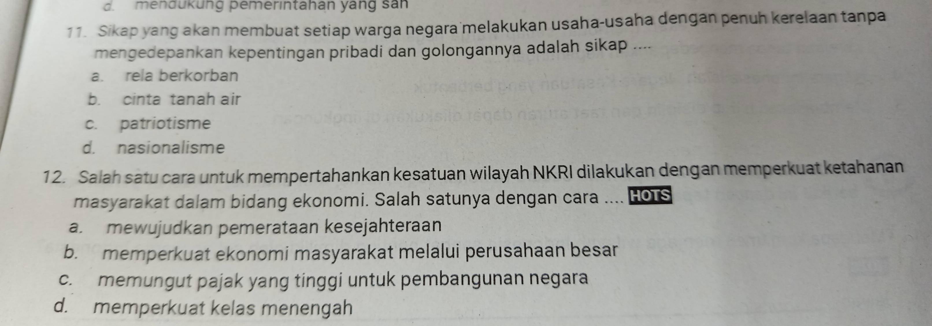 mendukung pemerintahan yang san
11. Sikap yang akan membuat setiap warga negara melakukan usaha-usaha dengan penuh kerelaan tanpa
mengedepankan kepentingan pribadi dan golongannya adalah sikap ....
a. rela berkorban
b. cinta tanah air
c. patriotisme
d. nasionalisme
12. Salah satu cara untuk mempertahankan kesatuan wilayah NKRI dilakukan dengan memperkuat ketahanan
masyarakat dalam bidang ekonomi. Salah satunya dengan cara .... Hots
a. mewujudkan pemerataan kesejahteraan
b. memperkuat ekonomi masyarakat melalui perusahaan besar
c. memungut pajak yang tinggi untuk pembangunan negara
d. memperkuat kelas menengah