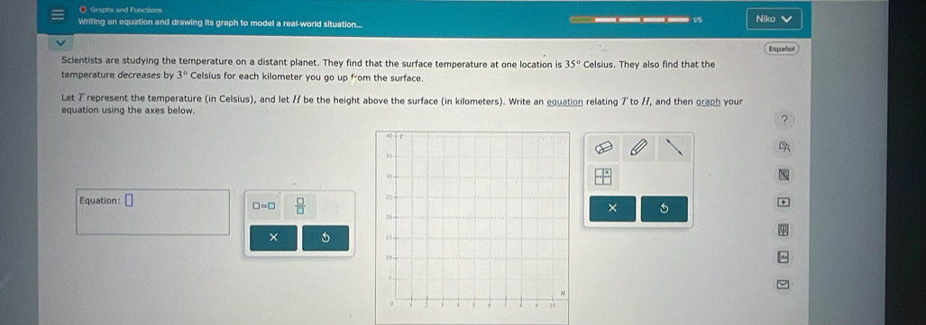 Graphs and Functions 
Writing an equation and drawing its graph to model a real-world situation... ____ v5 Niko V 
Scientists are studying the temperature on a distant planet. They find that the surface temperature at one location is 35° Celsius. They also find that the Español 
temperature decreases by 3° Celsius for each kilometer you go up from the surface. 
Let 7represent the temperature (in Celsius), and let 7 be the height above the surface (in kilometers). Write an equation relating 7 to H, and then graph your 
equation using the axes below. 
? 
Equation: □
□ =□  □ /□  
× 
× 5