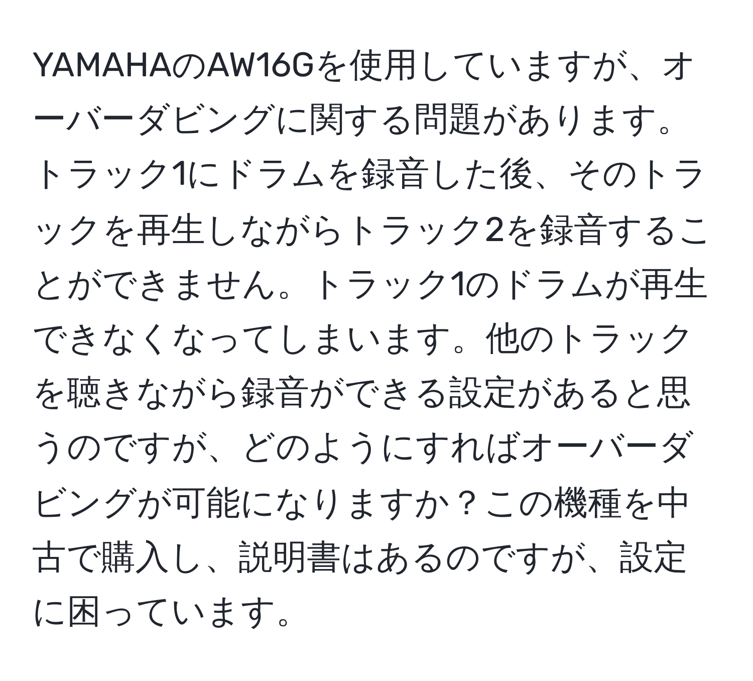 YAMAHAのAW16Gを使用していますが、オーバーダビングに関する問題があります。トラック1にドラムを録音した後、そのトラックを再生しながらトラック2を録音することができません。トラック1のドラムが再生できなくなってしまいます。他のトラックを聴きながら録音ができる設定があると思うのですが、どのようにすればオーバーダビングが可能になりますか？この機種を中古で購入し、説明書はあるのですが、設定に困っています。