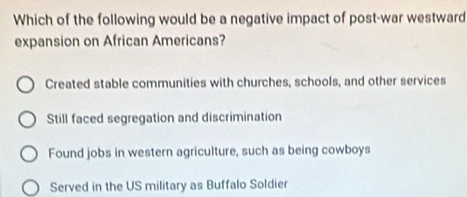 Which of the following would be a negative impact of post-war westward
expansion on African Americans?
Created stable communities with churches, schools, and other services
Still faced segregation and discrimination
Found jobs in western agriculture, such as being cowboys
Served in the US military as Buffalo Soldier