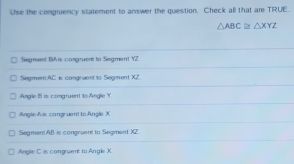 Use the congruency statement to answer the question. Check all that are TRUE.
△ ABC≌ △ XYZ
Segment BA is congruent to Segment Y2
Segmen. AC is cangruentto Segment XZ.
Angle I is congruent to Angle Y.
Angle Ai congruent to Angle X
SegmentAB is congruent to Segment X
Angle C is congruent to Angle X