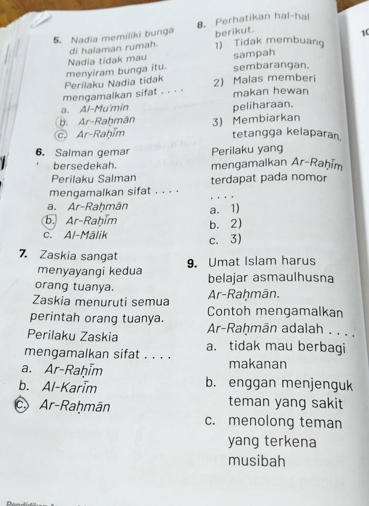 Perhatikan hal-hal
5. Nadia memiliki bunga berikut.
10
di halaman rumah.
1) Tidak membuang
Nadia tidak mau
sampah
menyiram bunga itu.
sembarangan.
Perilaku Nadia tidak
mengamalkan sifat . . . . 2 Malas memberi
makan hewan
a. Al-Mu'min
peliharaan.
b. Ar-Raḥmān
c. Ar-Raḥim 3) Membiarkan
tetangga kelaparan.
6. Salman gemar Perilaku yang
bersedekah. mengamalkan Ar-Raḥīm
Perilaku Salman terdapat pada nomor
mengamalkan sifat . . . .
a. Ar-Raḥmān
a. 1)
b. Ar-Raḥim
c. Al-Mālik b. 2)
c. 3)
7. Zaskia sangat
menyayangi kedua 9. Umat Islam harus
belajar asmaulhusna
orang tuanya.
Zaskia menuruti semua Ar-Raḥmān.
Contoh mengamalkan
perintah orang tuanya. Ar-Raḥmān adalah . . . .
Perilaku Zaskia
a. tidak mau berbagi
mengamalkan sifat . . . .
a. Ar-Raḥim
makanan
b. Al-Karim
b. enggan menjenguk
c.Ar-Raḥmān
teman yang sakit
c. menolong teman
yang terkena
musibah