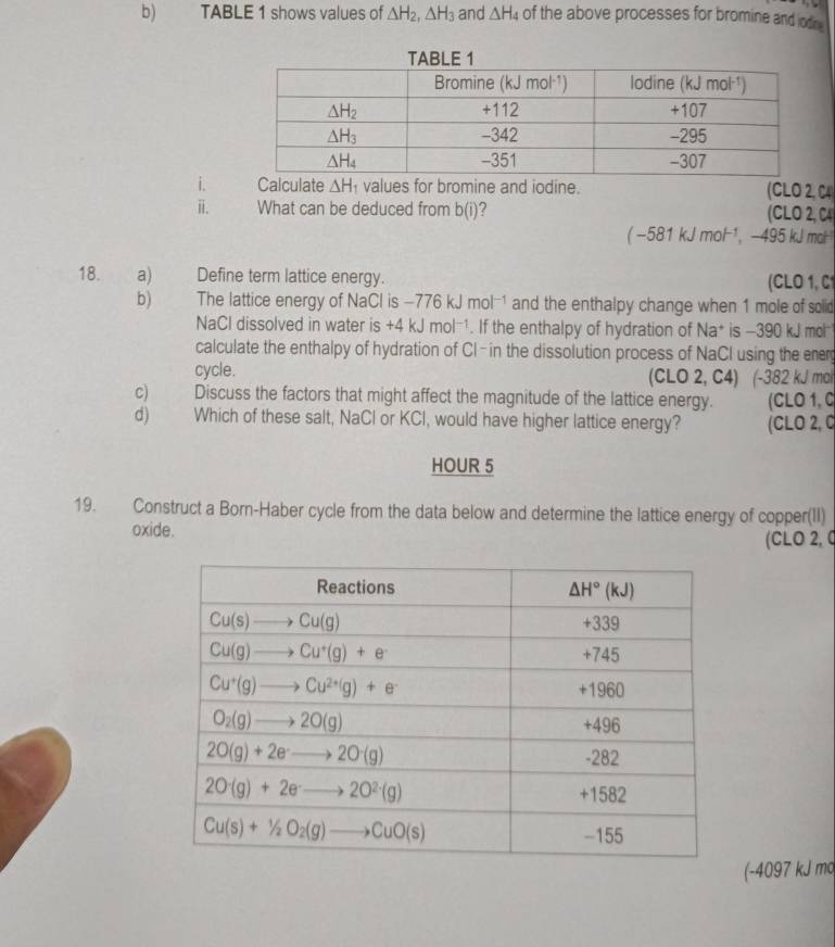 TABLE 1 shows values of △ H_2,△ H_3 and △ H_4 of the above processes for bromine and lodn 
i te △ H_1 values for bromine and iodine. (CLO 2, C4
ⅱ. What can be deduced from b(i) (CLO 2, C4
(-581kJmol^(-1), , −495 kJ mol
18.  a) Define term lattice energy. (CLO 1, C1
b) The lattice energy of NaCl is -776kJmol^(-1) and the enthalpy change when 1 mole of solid
NaCl dissolved in water is +4kJmol^(-1). If the enthalpy of hydration of Na* is -390 kJ mol
calculate the enthalpy of hydration of Cl-in the dissolution process of NaCl using the ener
cycle. (CLO 2, C4) (-382 kJ mal
c) Discuss the factors that might affect the magnitude of the lattice energy. (CLO 1, C
d) Which of these salt, NaCl or KCl, would have higher lattice energy? (CLO 2, 0
HOUR 5
19. Construct a Born-Haber cycle from the data below and determine the lattice energy of copper(II)
oxide. (CLO 2, 0
(-4097 kJ mo