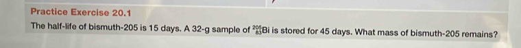 Practice Exercise 20.1 
The half-life of bismuth- 205 is 15 days. A 32-g sample of _(83)^(205)Bi is stored for 45 days. What mass of bismuth- 205 remains?