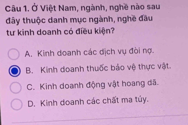 Ở Việt Nam, ngành, nghề nào sau
đây thuộc danh mục ngành, nghề đầu
tư kinh doanh có điều kiện?
A. Kinh doanh các dịch vụ đòi nợ.
B. Kinh doanh thuốc bảo vệ thực vật.
C. Kinh doanh động vật hoang dã.
D. Kinh doanh các chất ma túy.