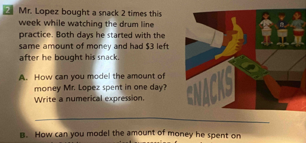 Mr. Lopez bought a snack 2 times this 
week while watching the drum line 
practice. Both days he started with the 
same amount of money and had $3 left 
after he bought his snack. 
A. How can you model the amount of 
money Mr. Lopez spent in one day? 
Write a numerical expression. 
__ 
B. How can you model the amount of money he spent on