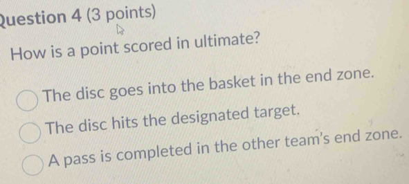 How is a point scored in ultimate?
The disc goes into the basket in the end zone.
The disc hits the designated target.
A pass is completed in the other team's end zone.