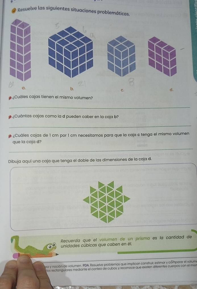 Resuelve las siguientes situaciones problemáticas.
a.
b.
C.
d.
¿Cuáles cajas tienen el mismo volumen?
_
¿Cuántas cajas como la d pueden caber en la caja b?
_
¿Cuáles cajas de 1 cm por 1 cm necesitamos para que la caja c tenga el mismo volumen
que la caja d?
_
Dibuja aquí una caja que tenga el doble de las dimensiones de la caja d.
Recuerda que el volumen de un prisma es la cantidad de
unidades cúbicas que caben en él.
ea y noción de volumen. PDA. Resuelve problemas que implican construir, estimar y cómparar el volum
tos rectangulares mediante el conteo de cubos, y reconoce que existen diferentes cuerpos con el misn