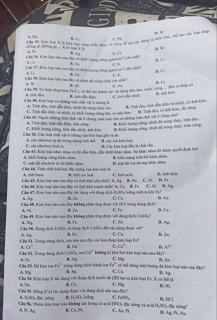 A. Hg.
Câu 35. Kim loại X là kim loại cứng nhất. được sử dụng để mạ các dụng cụ kim loại, chế tạo các loại thép
B. Cr. C. Pb.
chông gỉ, không gi,. Kim loại X là
D. W.
A. Fe.
B. Ag.
Câu 36. Kim loại nào sau đây có khổi lượng riêng (gam/cm³) lớn nhất? C. Cr.
A. Li.
D. Cr.
B. Os. C. K.
Câu 37. Kim loại nào sau đây có khổi lượng riêng (gam/ 3 ) nhỏ nhất?
A. Li.
D. Cr.
B. Os,
C. K.
Câu 38. Kim loại nào sau đây có nhiệt độ nóng chảy cao nhất?
A. W.
D. Fe.
B. Al. C. Na.
Câu 39. Từ thép (hợp kim Fe-C), có thể rèn thành các vật dụng như dao, cuốc, xéng,.. Bởi vì thép có
A. tính dẻo. B. tính dẫn điện. C. tính dẫn nhiệt.
D. ánh kim.
Câu 40. Kim loại có những tính chất vật lí chung là
A. Tính dẻo, tính dẫn điện, nhiệt độ nóng chảy cao. B. Tính dẻo, tính dẫn điện và nhiệt, có ảnh kim.
C. Tính dẫn điện và nhiệt, có khối lượng riêng lớn, có ánh kim. D. Tính dẻo, có ánh kim, rất cứng.
Câu 41. Ngoài những tỉnh chất vật lí chung, kim loại còn có những tính chất vật lí riêng nào?
A. Tính dẻo, tính dẫn điện, tính cứng. B. Khối lượng riêng, nhiệt độ nóng chảy, tính dêo.
C. Khối lượng riêng, tính dẫn nhiệt, ánh kim. D. Khối lượng riêng, nhiệt độ nóng chảy, tính cứng.
Câu 42. Các tính chất vật lí chung của kim loại gây ra do
A. các electron tự do trong mạng tinh thể. B. các ion kim loại.
C. các electron hoá trị.
D. Các kim loại đều là chất rắn.
Câu 43. Kim loại khác nhau có độ dẫn điện, dẫn nhiệt khác nhau. Sự khác nhau đó được quyết định bởi
A. khối lượng riêng khác nhau. B. kiểu mạng tinh thể khác nhau.
C. mật độ electron tự do khác nhau. D. mật độ ion dương khác nhau.
Câu 44. Tính chất hoá học đặc trưng của kim loại là
A. tính base. B. tính oxi hoá C. tính acid. D. tính khử.
Câu 45. Kim loại nào sau đây có tính khử yếu nhất? A. Ag. B. Na C. Al. D. Fe.
Câu 46. Kim loại nào sau đây có tính khử mạnh nhất? A. Cu. B. Fe. C. Al. D. Ag.
Câu 47. Kim loại nào sau đây tác dụng với dung dịch H_2SO_4 loãng sinh ra khí H_2?
A. Ag. B. Zn. C. Cu. D. Au.
Câu 48. Kim loại nào sau đây không phản ứng được với HCl trong dung dịch?
A. Ni. B. Zn. C. Fe. D. Cu.
Câu 49. Kim loại nào sau đây không phản ứng được với dung dịch CuSO_4?
A. Mg. B. Fe.
C. Zn. D. Ag.
Câu 50. Dung dịch FeSO_4 và dung dịch CuSO_4 đều tác dụng được với?
A. Ag. B. Fe. C. Cu. D. Zn.
Câu 51. Trong dung dịch, ion nào sau đây oxi hoá được kim loại Fe?
A. Ca^(2+). B. Na^+. C. Cu^(2+). D. Al^(3+).
Câu 52. Trong dung dịch C_1 SO_4, ion Cu^(2+) không bị khử bởi kim loại nào sau đây?
A. Fe. B. Ag. C. Mg. D. Zn.
Câu 53. Để khử ion Fe^(3+) trong dung dịch thành ion I e^(2+) có thể dùng một lượng dư kim loại nào sau đây?
A. Mg. B. Ba. C. Cu. D. Ag.
Câu 54. Kim loại X tác dụng với dung dịch muối sắtở  (III) tạo ra kim loại Fe. X có thể là
A. Na. B. Cu. C. Mg. D. Ni.
Câu 55. Đồng (Cu) tác dụng được với dung dịch nào sau đây?
A. H_2SO_4 1overline a c, nóng. B. H_2SO_4 loãng. C. FeSO_4. D. HCl.
Câu 56. Nhóm kim loại nào không tan trong cả acid HNO_3 đặc nóng và acid H_2SO_4 đặc nóng?
A. Pt, Ag. B. Cu,Pb. C. Au, Pt. D. Ag,Pt , Au.