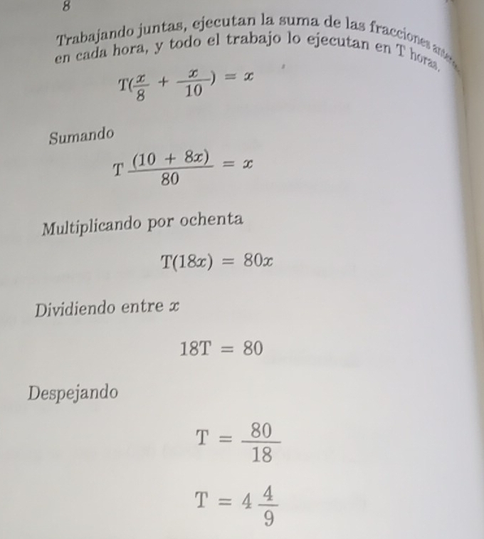 Trabajando juntas, ejecutan la suma de las fracciones antero 
en cada hora, y todo el trabajo lo ejecutan en T horas.
T( x/8 + x/10 )=x
Sumando
T ((10+8x))/80 =x
Multiplicando por ochenta
T(18x)=80x
Dividiendo entre x
18T=80
Despejando
T= 80/18 
T=4 4/9 