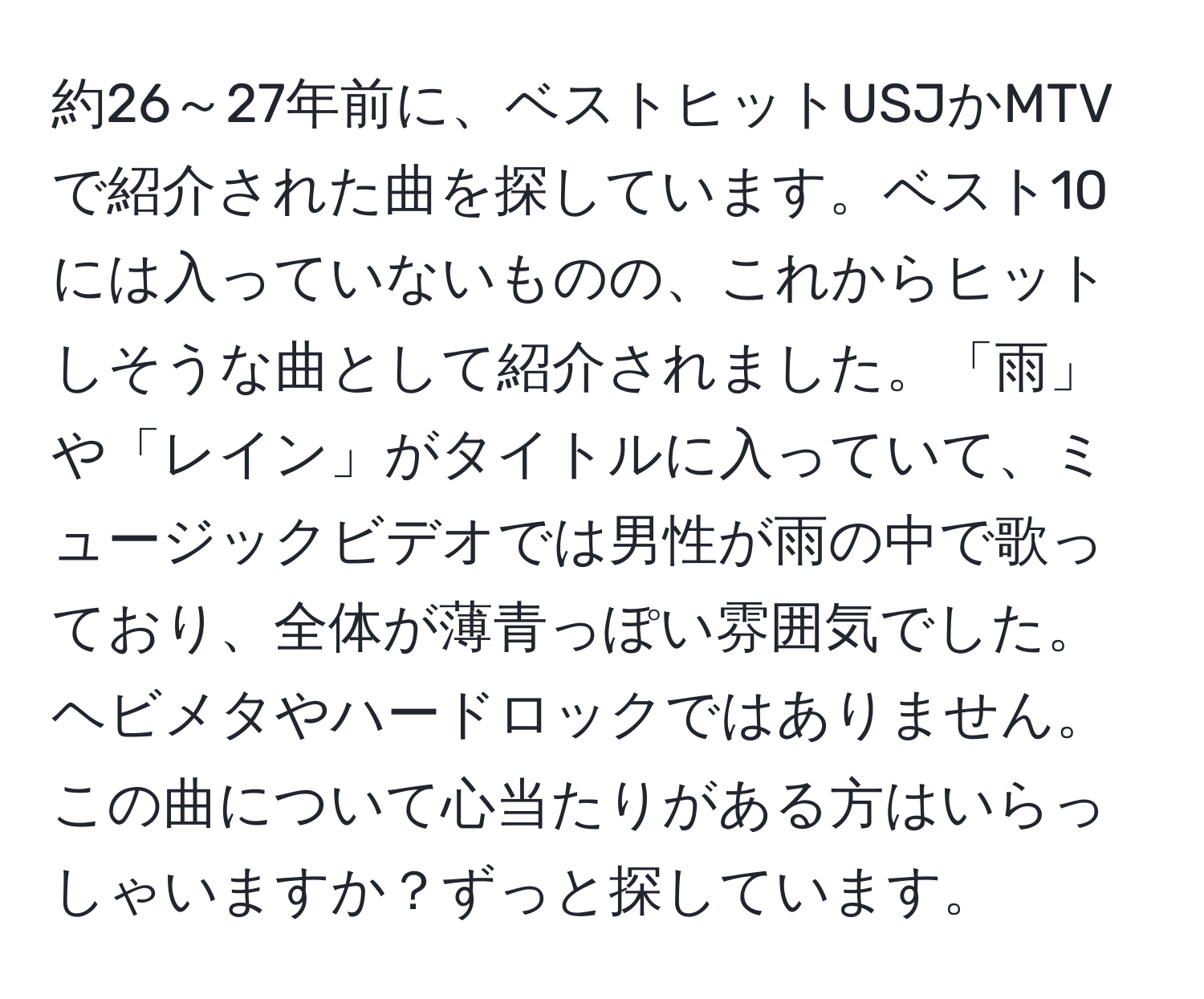 約26～27年前に、ベストヒットUSJかMTVで紹介された曲を探しています。ベスト10には入っていないものの、これからヒットしそうな曲として紹介されました。「雨」や「レイン」がタイトルに入っていて、ミュージックビデオでは男性が雨の中で歌っており、全体が薄青っぽい雰囲気でした。ヘビメタやハードロックではありません。この曲について心当たりがある方はいらっしゃいますか？ずっと探しています。