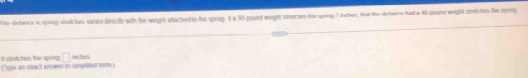 he distance a spring stretches varies directly with the weight attached to the spring. 11 a 50pound weight stretches the spring 7 inches, fed the didance that a 40-pound weight stretches the spring 
It stretches the spring □ = ches 
(Type an exact answer in simplitted form.)