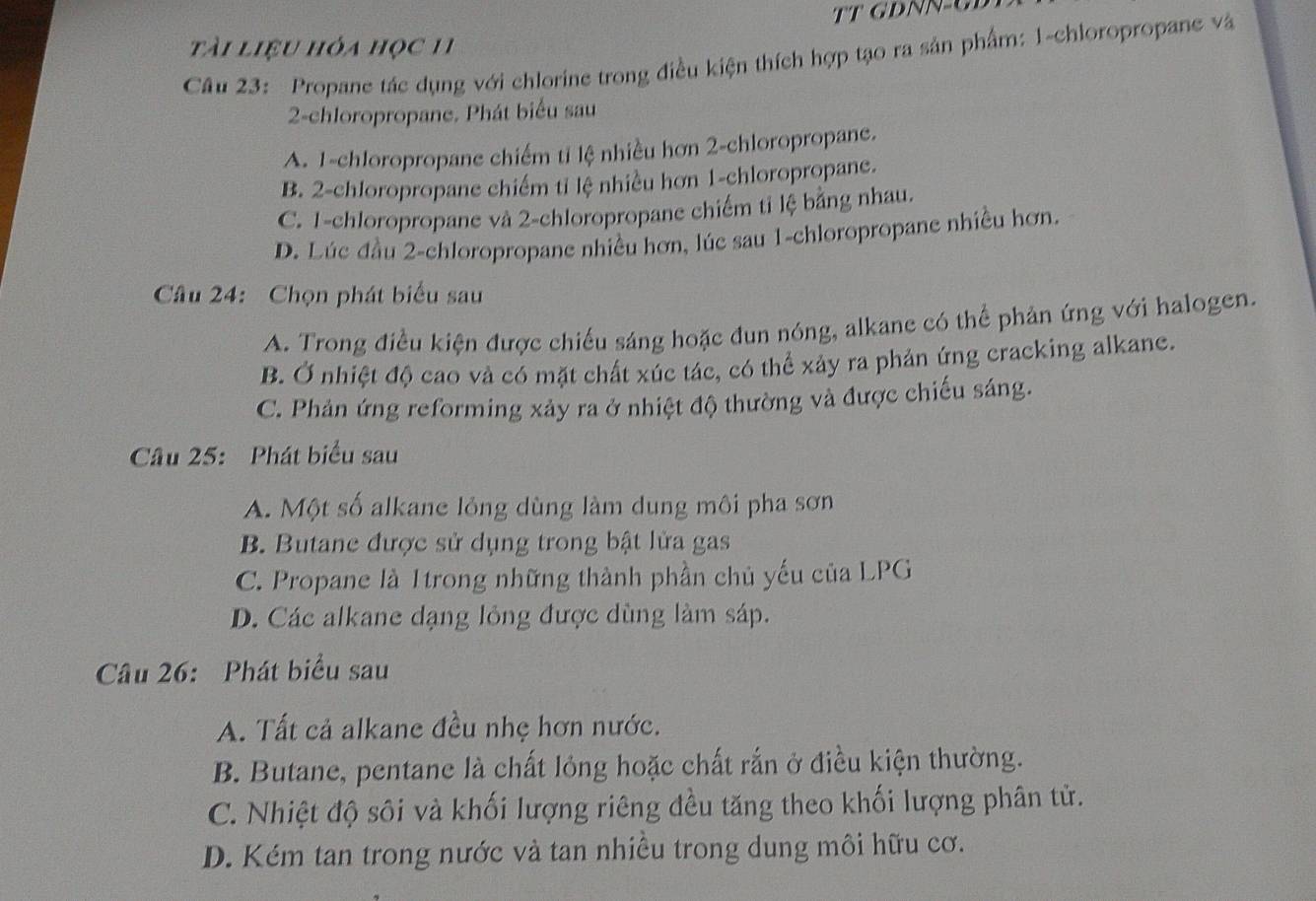 tài liệu hỏa học 11
Câu 23: Propane tác dụng với chlorine trong điều kiện thích hợp tạo ra sản phẩm: 1 -chloropropane và
2-chloropropane. Phát biểu sau
A. 1 -chloropropane chiếm ti lệ nhiều hơn 2 -chloropropane.
B. 2 -chloropropane chiếm tỉ lệ nhiều hơn 1 -chloropropane.
C. 1 -chloropropane và 2 -chloropropane chiếm tỉ lệ bằng nhau.
D. Lúc đầu 2 -chloropropane nhiều hơn, lúc sau 1 -chloropropane nhiều hơn.
Câu 24: Chọn phát biểu sau
A. Trong điều kiện được chiếu sáng hoặc đun nóng, alkane có thể phản ứng với halogen.
B. Ở nhiệt độ cao và có mặt chất xúc tác, có thể xảy ra phản ứng cracking alkane.
C. Phản ứng reforming xảy ra ở nhiệt độ thường và được chiếu sáng.
Câu 25: Phát biểu sau
A. Một số alkane lỏng dùng làm dung môi pha sơn
B. Butane được sử dụng trong bật lửa gas
C. Propane là 1trong những thành phần chủ yếu của LPG
D. Các alkane dạng lỏng được dùng làm sáp.
Câu 26: Phát biểu sau
A. Tất cả alkane đều nhẹ hơn nước.
B. Butane, pentane là chất lỏng hoặc chất rắn ở điều kiện thường.
C. Nhiệt độ sôi và khối lượng riêng đều tăng theo khối lượng phân tử.
D. Kém tan trong nước và tan nhiều trong dung môi hữu cơ.