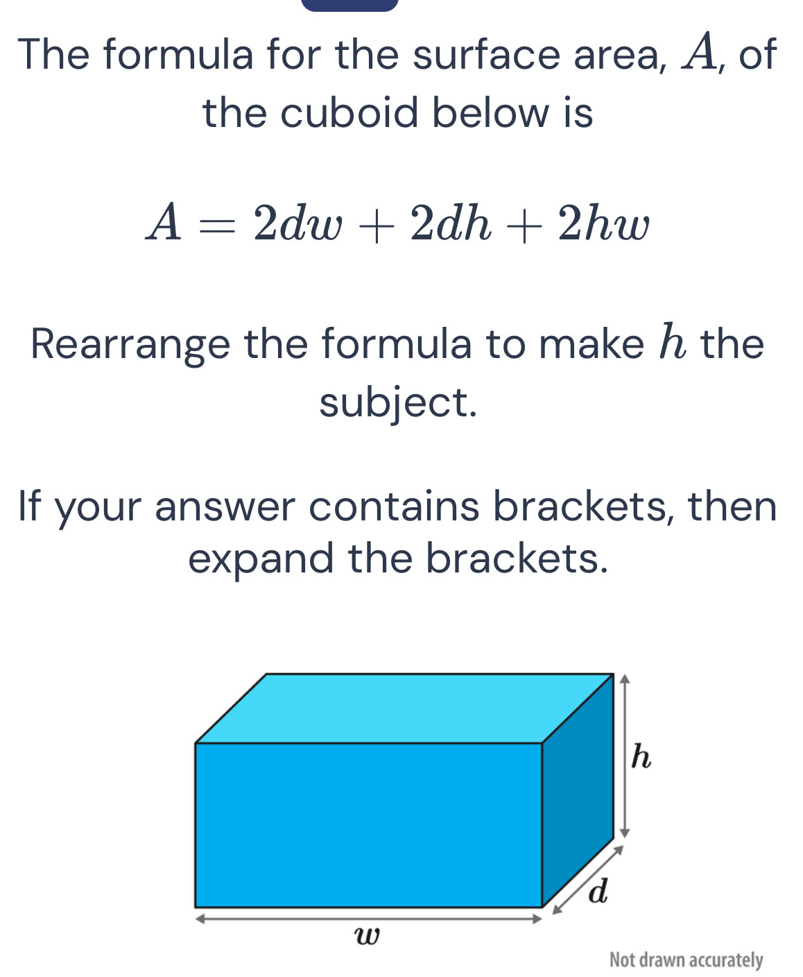 The formula for the surface area, A, of 
the cuboid below is
A=2dw+2dh+2hw
Rearrange the formula to make ん the 
subject. 
If your answer contains brackets, then 
expand the brackets. 
Not drawn accurately