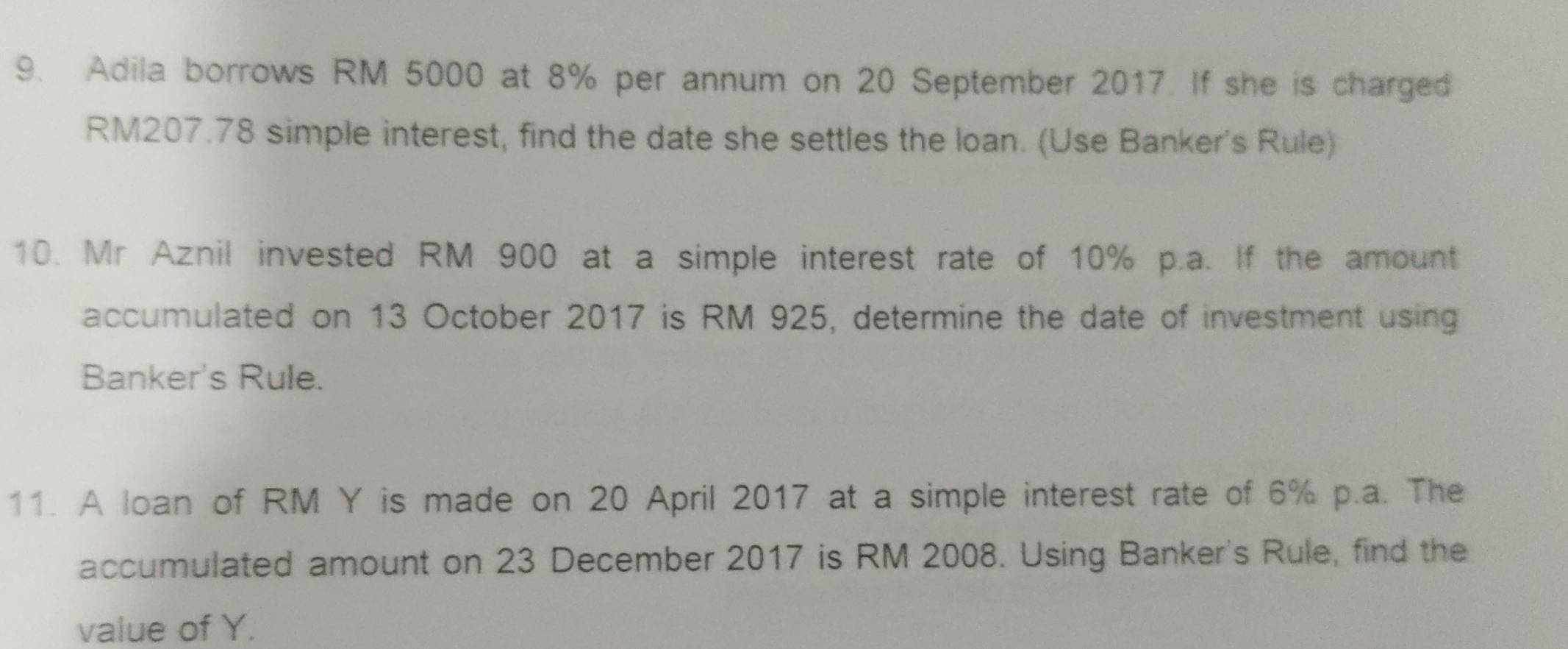 Adila borrows RM 5000 at 8% per annum on 20 September 2017. If she is charged
RM207.78 simple interest, find the date she settles the loan. (Use Banker's Rule) 
10. Mr Aznil invested RM 900 at a simple interest rate of 10% p.a. If the amount 
accumulated on 13 October 2017 is RM 925, determine the date of investment using 
Banker's Rule. 
11. A loan of RM Y is made on 20 April 2017 at a simple interest rate of 6% p.a. The 
accumulated amount on 23 December 2017 is RM 2008. Using Banker's Rule, find the 
value of Y.