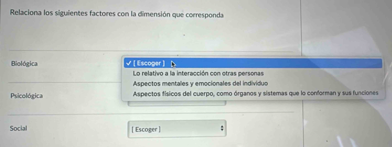 Relaciona los siguientes factores con la dimensión que corresponda
Biológica [ Escoger ]
Lo relativo a la interacción con otras personas
Aspectos mentales y emocionales del individuo
Psicológica Aspectos físicos del cuerpo, como órganos y sistemas que lo conforman y sus funciones
Social [ Escoger ]