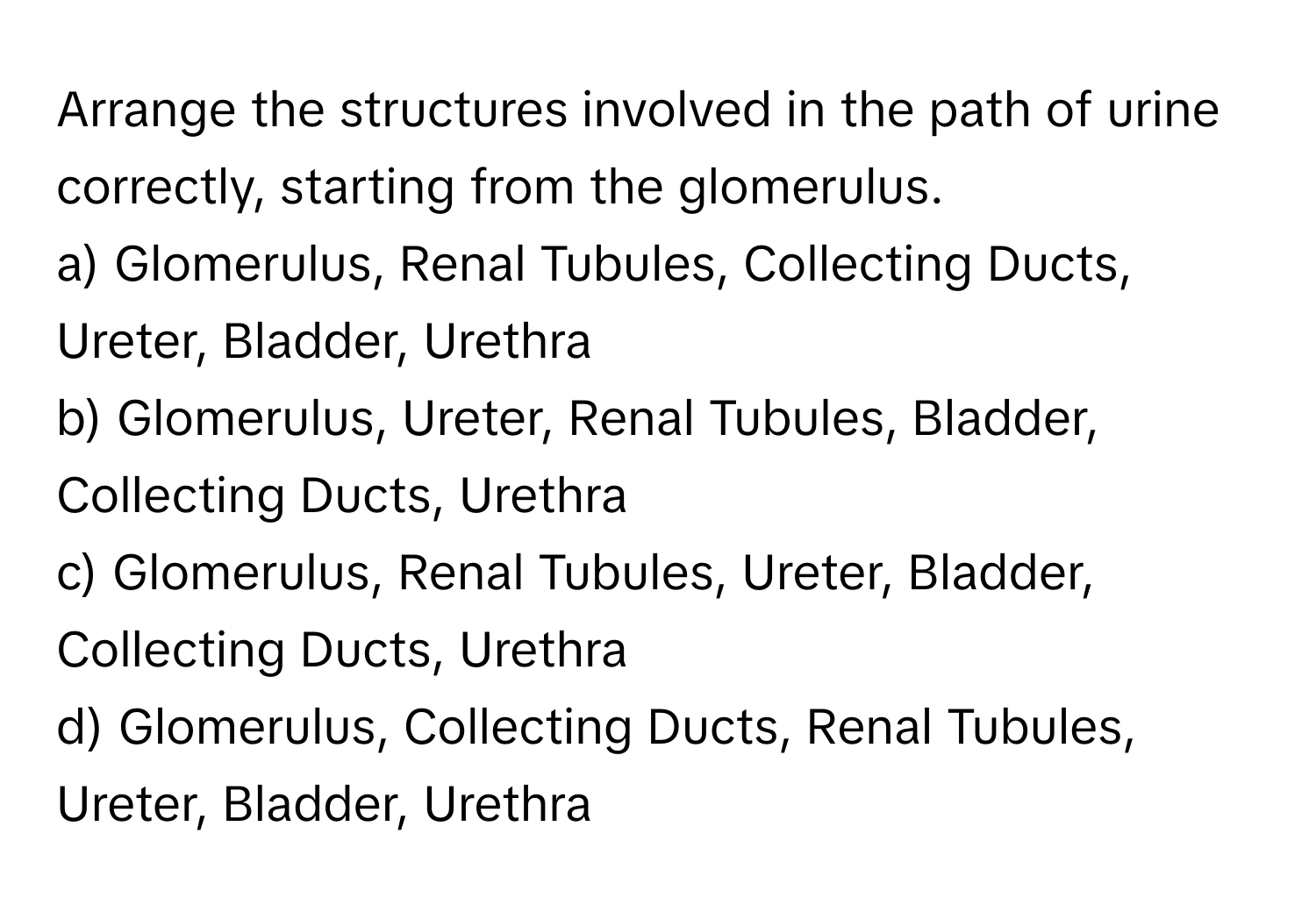 Arrange the structures involved in the path of urine correctly, starting from the glomerulus.

a) Glomerulus, Renal Tubules, Collecting Ducts, Ureter, Bladder, Urethra 
b) Glomerulus, Ureter, Renal Tubules, Bladder, Collecting Ducts, Urethra 
c) Glomerulus, Renal Tubules, Ureter, Bladder, Collecting Ducts, Urethra 
d) Glomerulus, Collecting Ducts, Renal Tubules, Ureter, Bladder, Urethra