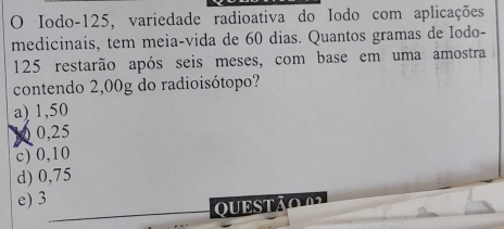 Iodo- 125, variedade radioativa do Iodo com aplicações
medicinais, tem meia-vida de 60 dias. Quantos gramas de Iodo-
125 restarão após seis meses, com base em uma amostra
contendo 2,00g do radioisótopo?
a) 1,50
10 0,25
c) 0,10
d) 0,75
e) 3
QUESTão 0