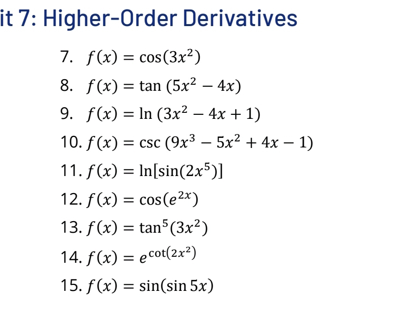 it 7: Higher-Order Derivatives 
7. f(x)=cos (3x^2)
8. f(x)=tan (5x^2-4x)
9. f(x)=ln (3x^2-4x+1)
10. f(x)=csc (9x^3-5x^2+4x-1)
11. f(x)=ln [sin (2x^5)]
12. f(x)=cos (e^(2x))
13. f(x)=tan^5(3x^2)
14. f(x)=e^(cot (2x^2))
15. f(x)=sin (sin 5x)