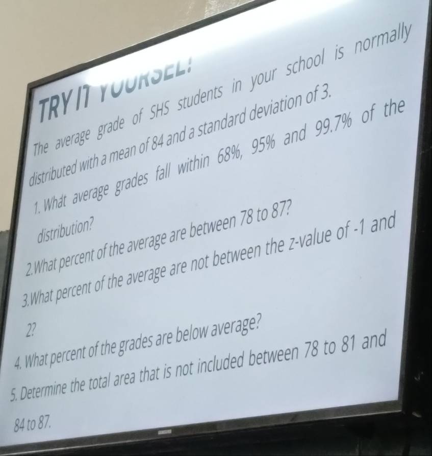 TRYI YOURSELS 
he average grade of SHS students in your school is normal . 
distributed with a mean of 84 and a standard deviation of 3. What average grades fall within 68%, 95% and 99.7% of the 
distribution? 
2.What percent of the average are between 78 to 87? 
3. What percent of the average are not between the z-value of -1 and
2? 
4. What percent of the grades are below average? 
5. Determine the total area that is not included between 78 to 81 and
84 to 87.