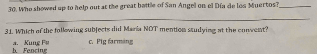 Who showed up to help out at the great battle of San Angel on el Día de los Muertos?_
_
31. Which of the following subjects did María NOT mention studying at the convent?
a. Kung Fu c. Pig farming
b. Fencing