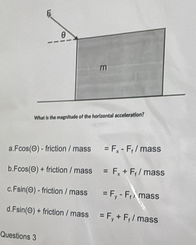 What is the magnitude of the horizontal acceleration?
a Fcos (odot ) -friction/mass □  =F_x-F_f/mass
b. Fcos (odot )+friction/mass =F_x+F_f/mass
C. Fsin (odot )-friction/mass =F_y-F_f) mass
d Fsin (odot )+friction/mass =F_y+F_f/mass
Questions 3