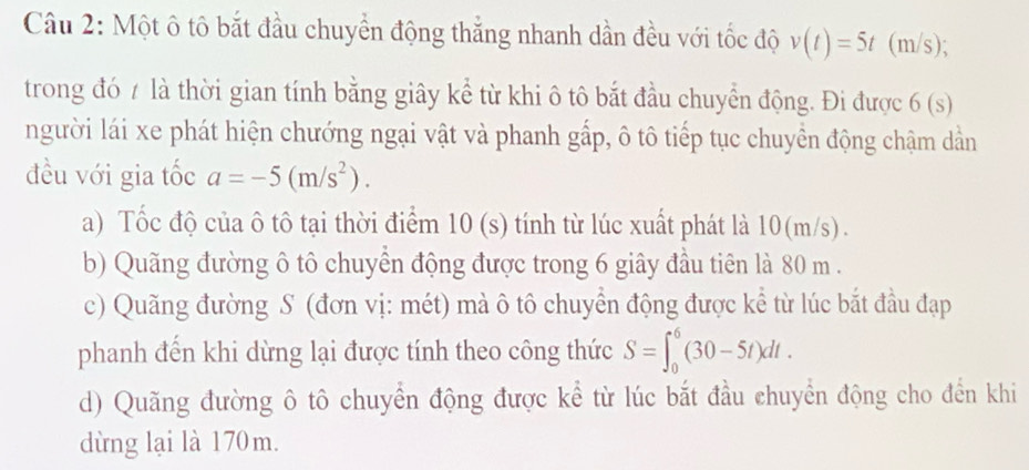 Một ô tô bắt đầu chuyển động thắng nhanh dần đều với tốc độ v(t)=5t (m/s); 
trong đó / là thời gian tính bằng giây kể từ khi ô tô bắt đầu chuyển động. Đi được 6(s)
người lái xe phát hiện chướng ngại vật và phanh gấp, ô tô tiếp tục chuyền động chậm dần 
đều với gia tốc a=-5(m/s^2). 
a) Tốc độ của ô tô tại thời điểm 10 (s) tính từ lúc xuất phát là 10(m/s). 
b) Quãng đường ô tô chuyển động được trong 6 giây đầu tiên là 80 m. 
c) Quãng đường S (đơn vị: mét) mà ô tô chuyển động được kể từ lúc bắt đầu đạp 
phanh đến khi dừng lại được tính theo công thức S=∈t _0^6(30-5t)dt. 
d) Quãng đường ô tô chuyển động được kể từ lúc bắt đầu chuyển động cho đến khi 
dừng lại là 170m.