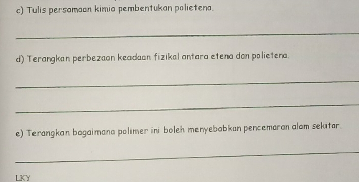 Tulis persamaan kimia pembentukan polietena. 
_ 
d) Terangkan perbezaan keadaan fizikal antara etena dan polietena. 
_ 
_ 
e) Terangkan bagaimana polımer ini boleh menyebabkan pencemaran alam sekıtar. 
_ 
LKY