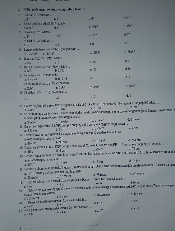 Pilih salah satu jawaban yang paling benar !
1. Nilai dari 2^5* 2^3 adalah .
a. 2^8 b. 2^(15) C 4^0 d. 4^(15)
2. Bentuk sederhana dari (a^3b^(-2)) adalah ...
a a^(12)b^(-8) b. a^7b^(-6) C. a'^2/b'' d a^7fb^6
3. Nilai dari (3^(-2))^-3 adalah ... d. 27
a. 3^6 b. 3^(-6) C. 1/27
4. Hasil dari (sqrt(2))^4 Padalah ... d. 16
a.2 b. 4 c,8
5. Bentuk sederhana dari (5a^2b^3)^3:(5ab)^2 adalah ...
a 125a^4b^7 b. 25a^4b^7 C. 125a^3b^5 d. 25a^3b^5
6. Nilai dar (1/2)^-2+(1/4)^-1 adalah ...
a. 5/4 b. 6 c. 7/4 d. 8
7. Bentuk sederhana dari sqrt(125) adalah ... d. 5
a. 5sqrt(5) b. 25sqrt(5) C. sqrt(5)
8. Nilai dari (sqrt(3)+sqrt(2))^2 adalah ... d. 1
a. 5+2sqrt(6) b 5-2sqrt(6) c. 7
9. Bentuk sederhana dari sqrt[3](8)a^3b^6 Padaiah ...
a. 2ab^2 b. 2a^2b^3 C. 4ab^2 4a^2b^3
10. Nilai dari (sqrt(27)+sqrt(12)):sqrt(3) adalah ...
a. 5 b.3 c. 2 d.1
11. Dalam segitiga siku-siku ABC dengan siku-siku di C, jika AB=10 cm dan AC=6cm , maka panjang BC adalah ...
a. 4 cm b. 8 cm c. 16 cm d. 36 cm
12. Sebuah tangga panjangnya 5 meter disandarkan pada tembok sehingga ujung bawah tangga berjarak 3 meter dan tembok. T
tembok yang dapat dicapai oleh tangga adalah
a. 3 meter b. 4 meter c. 5 meter d. 6 meter
13. Dalam segitiga sama sisi ABC dengan panjang sisi 6 cm, panjang gans tinggi adalah ... d. 6 cm
a. 3sqrt(3)cm b. 3 cm C. 6sqrt(3)cm
14. Sebuah layang-layang memiliki diagonal masing-masing 12 cm dan 16 cm. Luas
layang-layang tersebut adalah ...
a. 48cm^2 b. 96cm^2 C. 192cm^2 d 384cm^2
PQ=8cm
15. Dalam segitiga siku-siku PQR dengan sīku-siku di Q, jika c. 25 cm  dan PR=17 cm, maka panjang QR adalah ...
a. 15 cm b. 9 cm d. 13 cm
16. Sebuah kapal berlayar ke arah timur sejauh 24 km, kemudian berbelok ke arah utara sejauh 7 km. Jarak terdekat kapal dar
awal keberangkatan adalah ...
a. 25 km b. 31 km c.17 km d. 21 km
17. Sebuah pohon patah pada ketinggian 5 meter dari tanah. Ujung atas pohon menyentuh tanah pada jarak 12 meter dari par
pohon. Panjang pohon sebelum patah adalah ...
a. 13 meter b. 17 meter c. 25 meter d. 20 meter
18. agonal sebuah kubus memiliki panjang 6√3 cm. Panjang rusuk kubus tersebut ada ah ... d. 6 cm
a. 2 cm b. 3 cm c. 4 cm
19. Sebuah tangga panjangnya 10 meter disandarkan pada tembok sehingga membentuk sudut 60° dengan tanah. Tinggi tembok yang
dicapai oleh tangga adalah ... b. 5 meter C. 10sqrt(3) meter d. 10 meter
a. 5sqrt(3) meter
20. Penyelesaian dan persamaan 2x+5=11 adalah ...
a.x=2
b. x=3 C. x=4 d. X=5
21. Nilai x yang memenuhi pertidaksamaan 3x-6>9 adalah ...
a. x>5 b. x>6 C. x>7 d. x>8
Matematika S
1