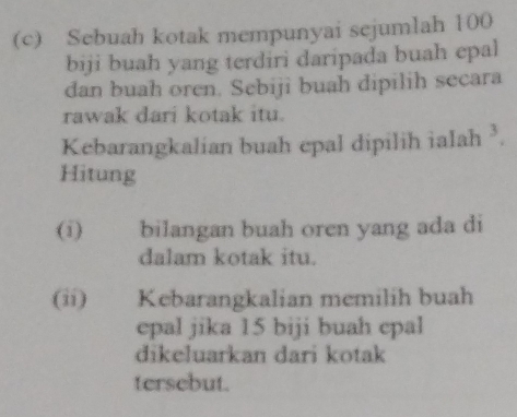 Sebuah kotak mempunyai sejumlah 100
biji buah yang terdiri daripada buah epal 
dan buah oren. Sebiji buah dipilih secara 
rawak dari kotak itu. 
Kebarangkalian buah epal dipilih ialah ². 
Hitung 
(i) bilangan buah oren yang ada di 
dalam kotak itu. 
(ii) Kebarangkalian memilih buah 
epal jika 15 biji buah epal 
dikeluarkan dari kotak 
tersebut.