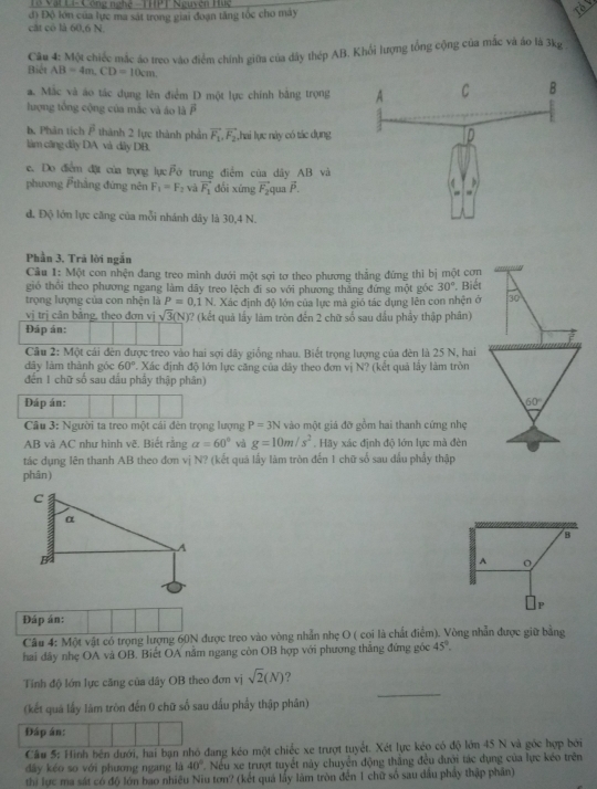 Tổ Vật Li- Công nghệ - THPT Nguyên Huc
đi Độ lớn của lực ma sát trong giai đoạn tăng tóc cho máy
the
cát cô là 60,6 N.
Biết Câu 4: Một chiếc mắc áo treo vào điểm chính giữa của dây thép AB. Khổi lượng tổng cộng của mắc và áo là 3kg
AB=4m,CD=10cm
a. Mắc và áo tác dụng lên điểm D một lực chính bằng trọng
lượng tổng cộng của mắc và áo là overline P
b. Phân tích overline P thành 2 lực thành phần vector F_1,vector F_2
làm câng dây DA và dây DB. Thai lực này có tác dụng
e. Do điểm đặt của trọng lụcFở trung điểm của dây AB và
phương thẳng đứng nên F_1=F_2 và vector F_1 dổi xíng vector F_2 qua β.
đ. Độ lớn lực căng của mỗi nhánh dây là 30,4 N.
Phần 3. Trã lời ngắn
Câu 1: Một con nhện đang treo minh dưới một sợi tơ theo phương thẳng đứng thì bị một cơn
gió thổi theo phương ngang làm dây treo lệch đi so với phương thắng đứng một gốc 30°. Biết
trọng lượng của con nhện là P=0.1N. Xác định độ lớn của lực mà gió tác dụng lên con nhện ở 30
vị trị cân bằng, theo đơn vị sqrt(3)(N) 0? (kết quả lấy làm tròn đến 2 chữ số sau đầu phầy thập phân)
Đáp ản:
Câu 2: Một cái đên được treo vào hai sợi dây giống nhau. Biết trọng lượng của đèn là 25 N, hai
dây làm thành góc 60° T. Xác định độ lớn lực căng của dây theo đơn vị N? (kết quả lấy làm tròn
đến 1 chữ số sau dấu phẩy thập phân)
Đáp án: 60°
Câu 3: Người ta treo một cái đèn trọng lượng P=3N vào một giá đỡ gồm hai thanh cứng nhẹ
AB và AC như hình vẽ. Biết rằng alpha =60° và g=10m/s^2. Hãy xác định độ lớn lực mà đèn
tác dụng lên thanh AB theo đơn vị N? (kết quá lấy làm tròn đến 1 chữ số sau đầu phẩy thập
phân)
B
A 。
P
Đáp án:
Câu 4: Một vật có trọng lượng 60N được treo vào vòng nhẫn nhẹ O ( coi là chất điểm). Vòng nhẫn được giữ bằng
hai đây nhẹ OA và OB. Biết OA nằm ngang còn OB hợp với phương thăng đứng góc 45°.
Tính độ lớn lực căng của dây OB theo đơn vị sqrt(2)(N) ?
(kết quả lấy lãm tròn đến 0 chữ số sau dấu phẩy thập phân)
_
Đáp án:
Câu 5: Hình bên dưới, hai bạn nhỏ đang kéo một chiếc xe trượt tuyết. Xét lực kéo có độ lớn 45 N và góc hợp bởi
dây kéo so với phương ngang là 40° *  Nếu xe trượt tuyết này chuyển động thắng đều đưới tác dụng của lực kéo trên
thi lực ma sát có độ lớn bao nhiều Niu tơn? (kết quả lấy làm tròn đến 1 chữ số sau dầu phảy thập phần)