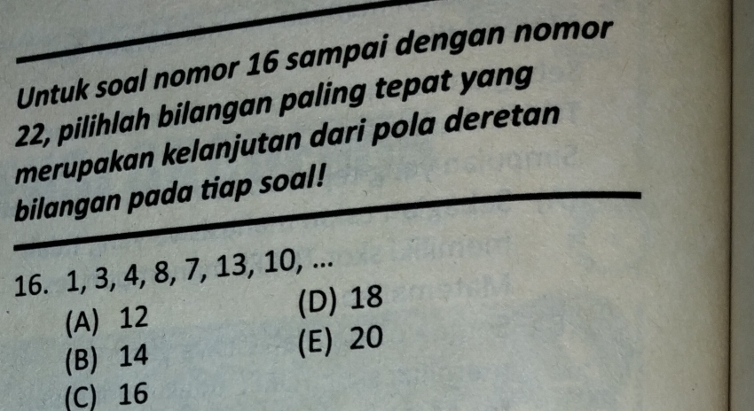 Untuk soal nomor 16 sampai dengan nomor
22, pilihlah bilangan paling tepat yang
merupakan kelanjutan dari pola deretan
bilangan pada tiap soal!
16. 1, 3, 4, 8, 7, 13, 10, ...
(A) 12 (D) 18
(B) 14 (E) 20
(C) 16