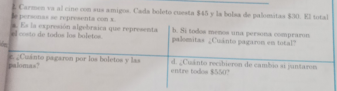 Carmen va al cine con sus amigos. Cada boleto cuesta $45 y la bolsa de palomitas $30.El total 
e personas se representa con x. 
a. Es la expresión algebraica que representa b. Si todos menos una persona compraron 
el costo de todos los boletos. palomitas ¿Cuánto pagaron en total? 
ión 
c ¿Cuánto pagaron por los boletos y las d. ¿Cuánto recibieron de cambio si juntaron 
palomas? entre todos $550?