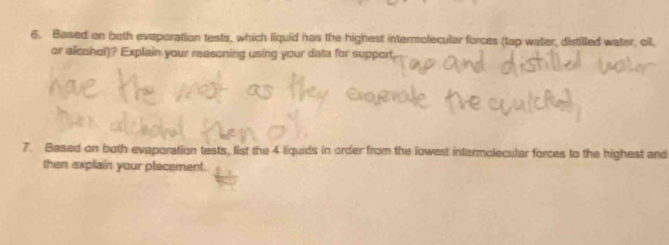 Based on both evaporation tests, which liquid has the highest intermolecular forces (tap water, distilled water, oil, 
or alcohol)? Explain your reasoning using your data for support 
7. Based on both evaporation tests, list the 4 liquids in order from the lowest intermolecular forces to the highest and 
then explain your placement.