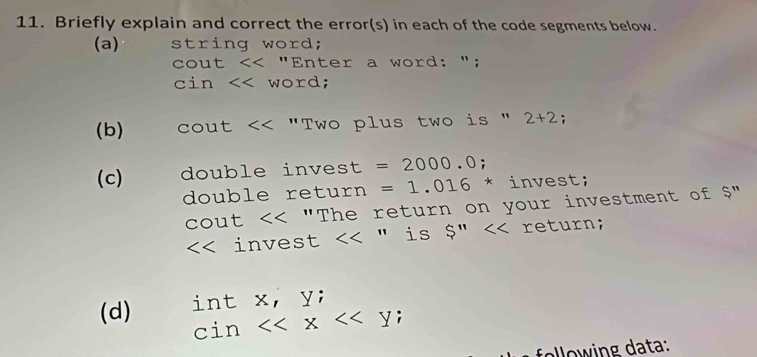 Briefly explain and correct the error(s) in each of the code segments below. 
(a) string word; 
cout 2+2; 
(c) double invest =2000.0; 
double return =1.016^* * invest; 
cout "The return on your investment of $" 
<< invest  <<'' is S'' return; 
(d) int x, y; 
cin <<x<<y; 
ello w in g data: