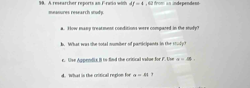 A researcher reports an F -ratio with d f=4 , 62 from an independent- 
measures research study. 
a. How many treatment conditions were compared in the study? 
b. What was the total number of participants in the study? 
c. Use Appendix B to find the critical value for F. Use alpha =.05. 
d. What is the critical region for alpha =.01 ?