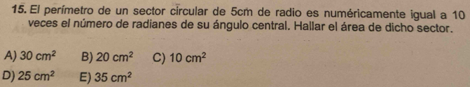 El perímetro de un sector circular de 5cm de radio es numéricamente igual a 10
veces el número de radianes de su ángulo central. Hallar el área de dicho sector.
A) 30cm^2 B) 20cm^2 C) 10cm^2
D) 25cm^2 E) 35cm^2