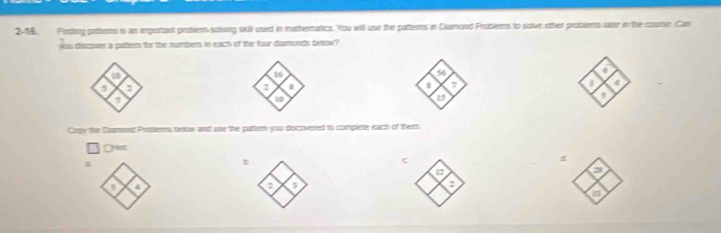 2-15. Foring pattems is an important problem solving stull used in matheratics. You will use the pattents in Clamond Probiems to solve ofter problems ater in the courtle. Can 
joo discover a partern for the numbers in each of the four darmonds below? 
a
2
7
a 4
is
3
Cupy the Dumond Prutiems below and use the pattem you discovered to complete eact of them 
Oylest 
C 
。 
a 
o
4
a 3
a