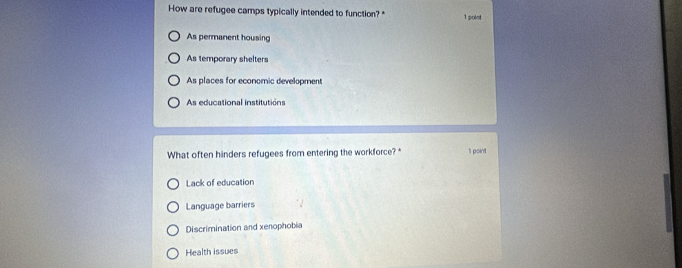 How are refugee camps typically intended to function? * 1 point
As permanent housing
As temporary shelters
As places for economic development
As educational institutions
What often hinders refugees from entering the workforce? * 1 point
Lack of education
Language barriers
Discrimination and xenophobia
Health issues