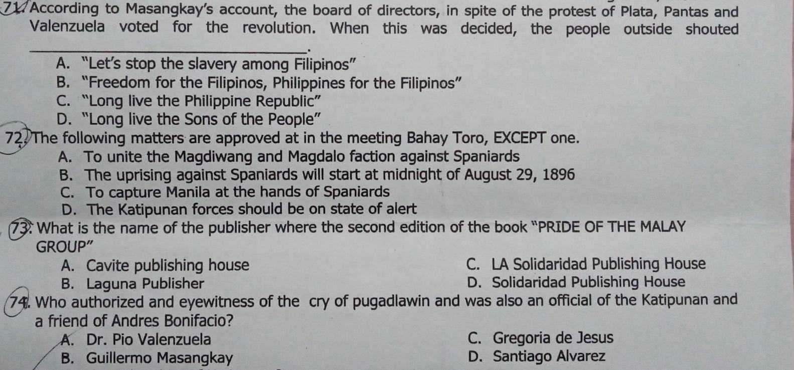 According to Masangkay's account, the board of directors, in spite of the protest of Plata, Pantas and
Valenzuela voted for the revolution. When this was decided, the people outside shouted
_
.
A. “Let’s stop the slavery among Filipinos”
B. “Freedom for the Filipinos, Philippines for the Filipinos”
C. “Long live the Philippine Republic”
D. “Long live the Sons of the People”
72 The following matters are approved at in the meeting Bahay Toro, EXCEPT one.
A. To unite the Magdiwang and Magdalo faction against Spaniards
B. The uprising against Spaniards will start at midnight of August 29, 1896
C. To capture Manila at the hands of Spaniards
D. The Katipunan forces should be on state of alert
73. What is the name of the publisher where the second edition of the book “PRIDE OF THE MALAY
GROUP"
A. Cavite publishing house C. LA Solidaridad Publishing House
B. Laguna Publisher D. Solidaridad Publishing House
74. Who authorized and eyewitness of the cry of pugadlawin and was also an official of the Katipunan and
a friend of Andres Bonifacio?
A. Dr. Pio Valenzuela C. Gregoria de Jesus
B. Guillermo Masangkay D. Santiago Alvarez