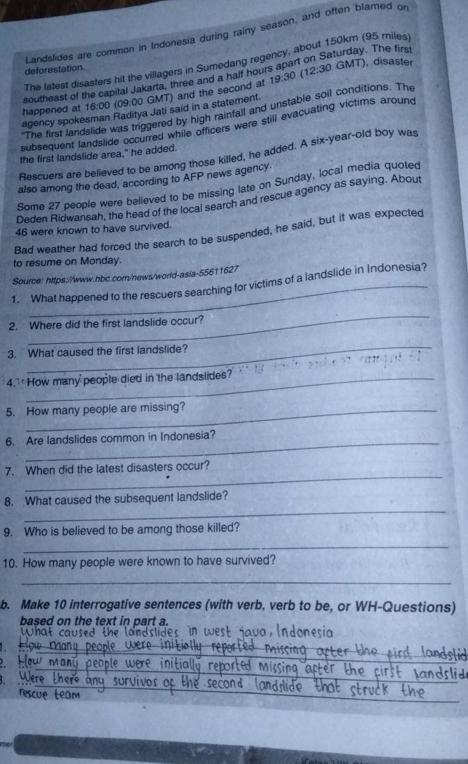 Landslides are common in Indonesia during rainy season, and often blarned or 
The latest disasters hit the villagers in Sumedang regency, about 150km (95 miles
deforestation GMT), disaster 
southeast of the capital Jakarta, three and a half hours apart on Saturday. The firs 
happened at 16:00 (09:00 GMT) and the second at 19:30
 12:30 
agency spokesman Raditya Jati said in a statement. 
"The first landslide was triggered by high rainfall and unstable soil conditions. The 
subsequent landslide occurred while officers were still evacuating victims around 
the first landslide area," he added. 
Rescuers are believed to be among those killed, he added. A six-year-old boy was 
also among the dead, according to AFP news agency. 
Some 27 people were believed to be missing late on Sunday, local media quoted 
Deden Ridwansah, the head of the local search and rescue agency as saying. About
46 were known to have survived. 
Bad weather had forced the search to be suspended, he said, but it was expected 
to resume on Monday. 
Source: https://www.bbc.com/news/world-asia-55611627 
1. What happened to the rescuers searching for victims of a landslide in Indonesia? 
_ 
2. Where did the first landslide occur? 
_ 
3. What caused the first landslide? 
4.' How many people died in the landslides? 
5. How many people are missing? 
6. Are landslides common in Indonesia? 
_ 
7. When did the latest disasters occur? 
_ 
8. What caused the subsequent landslide? 
9. Who is believed to be among those killed? 
_ 
10. How many people were known to have survived? 
_ 
b. Make 10 interrogative sentences (with verb, verb to be, or WH-Questions) 
based on the text in part a. 
What caused the landslides, in west java, Indonesia 
6 
_ 
_ 
_ 
_ 
me