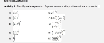 Exercises/Activities: 
Activity 1: Simplify each expression. Express answers with positive rational exponents. 
1) x^(frac 4)3x^(frac 2)3 w^((frac -5)4)
6) 
2) (7^(frac 3)x)^ y/2  (3n^(frac 1)4)(2n^(-frac 1)4)
7) 
3) (a^(frac 1)4b^(frac 3)2)^8
8) frac (27x^2y)^- 1/3 (2x^(frac 1)3y^(-frac 1)2)^2
4) ( 64/343 )^ 1/3  (-8^3a^(frac 1)2b^(frac 2)3)^- 1/2 
9) 
5) frac y^(frac 7)3y^(frac 2)3 10) ( 729x^6/343y^6 )^ (-2)/3 