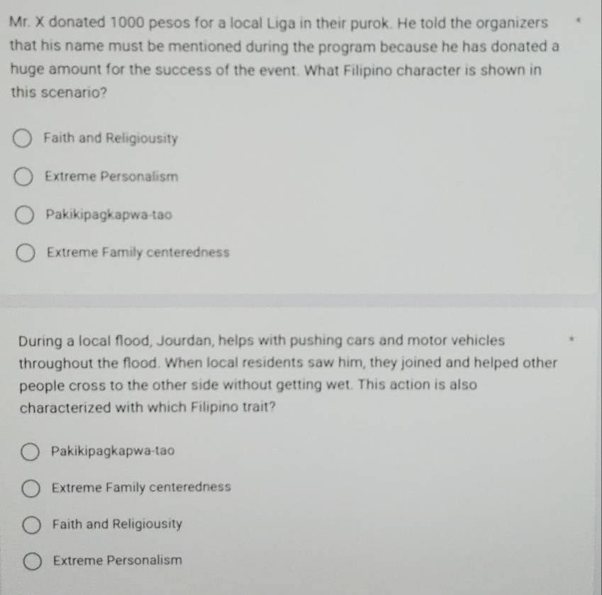 Mr. X donated 1000 pesos for a local Liga in their purok. He told the organizers
that his name must be mentioned during the program because he has donated a
huge amount for the success of the event. What Filipino character is shown in
this scenario?
Faith and Religiousity
Extreme Personalism
Pakikipagkapwa-tao
Extreme Family centeredness
During a local flood, Jourdan, helps with pushing cars and motor vehicles
throughout the flood. When local residents saw him, they joined and helped other
people cross to the other side without getting wet. This action is also
characterized with which Filipino trait?
Pakikipagkapwa-tao
Extreme Family centeredness
Faith and Religiousity
Extreme Personalism