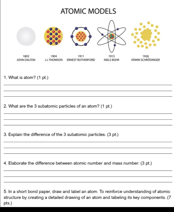 ATOMIC MODELS 
1. What is atom? (1 pt.) 
_ 
_ 
_ 
2. What are the 3 subatomic particles of an atom? (1 pt.) 
_ 
_ 
_ 
3. Explain the difference of the 3 subatomic particles. (3 pt.) 
_ 
_ 
_ 
4. Elaborate the difference between atomic number and mass number. (3 pt.) 
_ 
_ 
_ 
5. In a short bond paper, draw and label an atom. To reinforce understanding of atomic 
structure by creating a detailed drawing of an atom and labeling its key components. (7 
pts.)